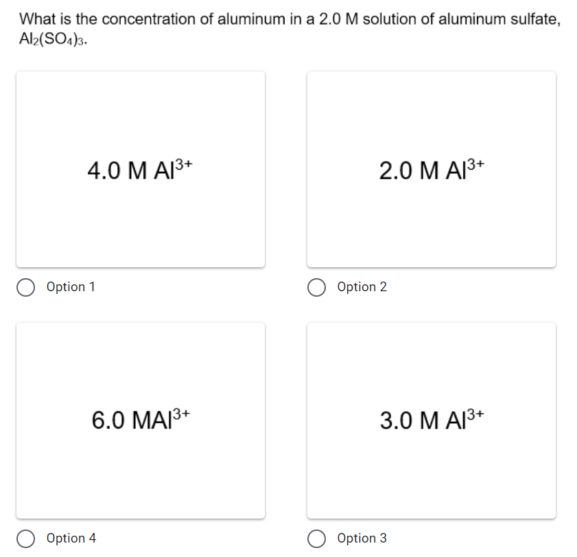 What is the concentration of aluminum in a 2.0 M solution of aluminum sulfate,
Al2(SO4)3.
4.0 М А3+
2.0 M AI3+
Option 1
Option 2
6.0 MAI3+
3.0 М АR*
Option 4
O Option 3

