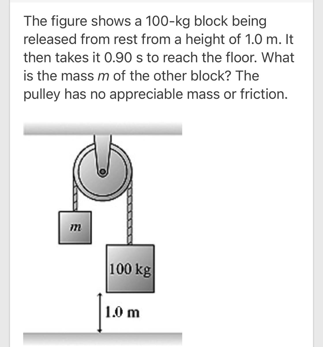 The figure shows a 100-kg block being
released from rest from a height of 1.0 m. It
then takes it 0.90 s to reach the floor. What
is the massm of the other block? The
pulley has no appreciable mass or friction.
m
100 kg
1.0 m
