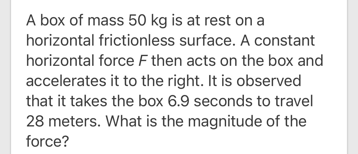 A box of mass 50 kg is at rest on a
horizontal frictionless surface. A constant
horizontal force F then acts on the box and
accelerates it to the right. It is observed
that it takes the box 6.9 seconds to travel
28 meters. What is the magnitude of the
force?
