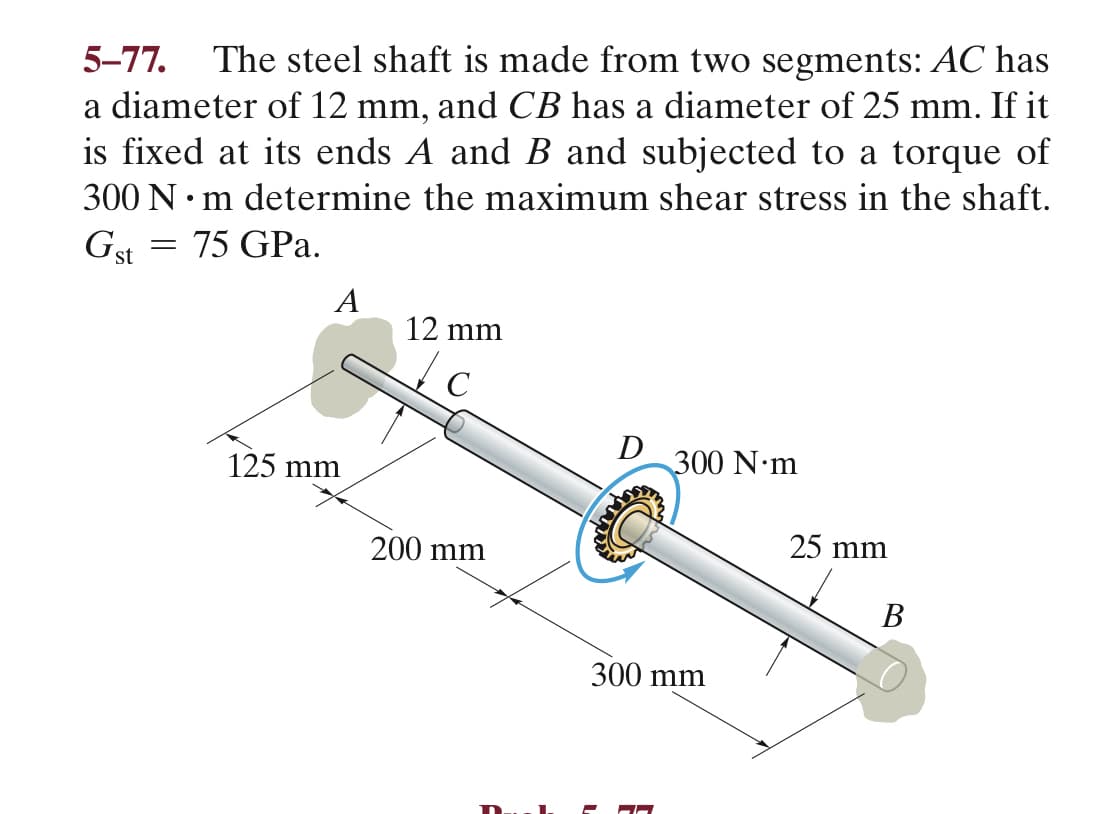 5-77.
The steel shaft is made from two segments: AC has
a diameter of 12 mm, and CB has a diameter of 25 mm. If it
is fixed at its ends A and B and subjected to a torque of
300 N• m determine the maximum shear stress in the shaft.
Gst = 75 GPa.
A
12 mm
D
125 mm
300 N•m
200 mm
25 mm
В
300 mm
