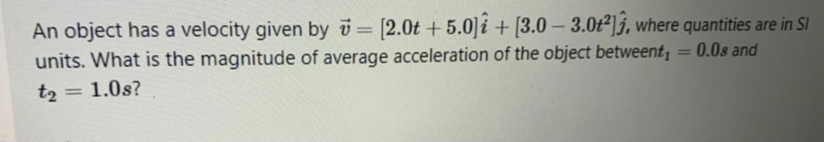 An object has a velocity given by i= [2.0t + 5.0]i + [3.0 – 3.0ť²]j, where quantities are in SI
units. What is the magnitude of average acceleration of the object betweent,
t2 = 1.0s?
%3D
= 0.0s and
%3D
