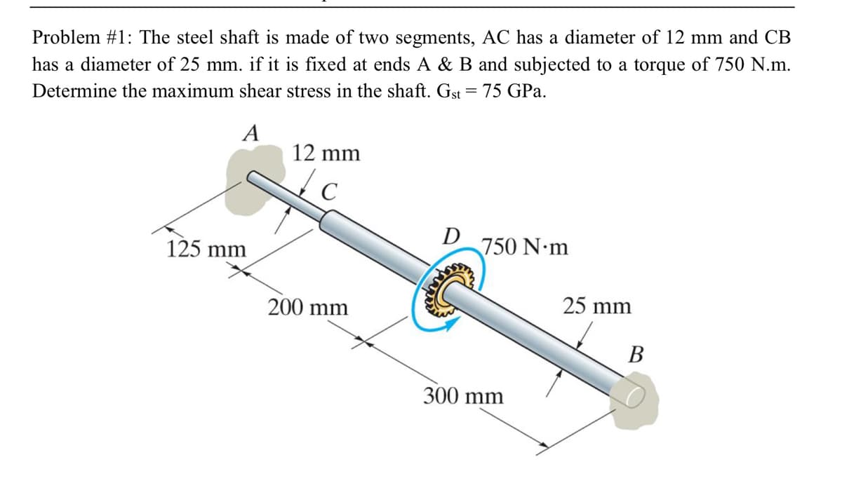 Problem #1: The steel shaft is made of two segments, AC has a diameter of 12 mm and CB
has a diameter of 25 mm. if it is fixed at ends A & B and subjected to a torque of 750 N.m.
Determine the maximum shear stress in the shaft. Gst = 75 GPa.
A
12 mm
D
750 N m
125 mm
25 mm
200 mm
В
300 mm
