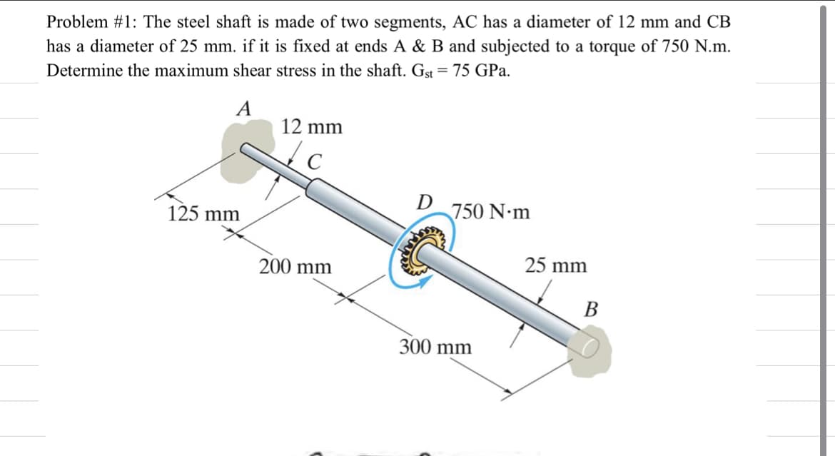 Problem #1: The steel shaft is made of two segments, AC has a diameter of 12 mm and CB
has a diameter of 25 mm. if it is fixed at ends A & B and subjected to a torque of 750 N.m.
Determine the maximum shear stress in the shaft. Gst = 75 GPa.
A
12 mm
D
750 N.m
125 mm
25 mm
200 mm
300 mm

