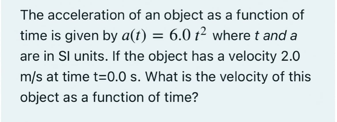 The acceleration of an object as a function of
time is given by a(t) = 6.0 t² where t and a
are in Sl units. If the object has a velocity 2.0
m/s at time t=0.0 s. What is the velocity of this
object as a function of time?
