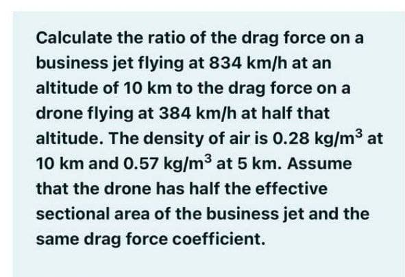 Calculate the ratio of the drag force on a
business jet flying at 834 km/h at an
altitude of 10 km to the drag force on a
drone flying at 384 km/h at half that
altitude. The density of air is 0.28 kg/m3 at
10 km and 0.57 kg/m3 at 5 km. Assume
that the drone has half the effective
sectional area of the business jet and the
same drag force coefficient.
