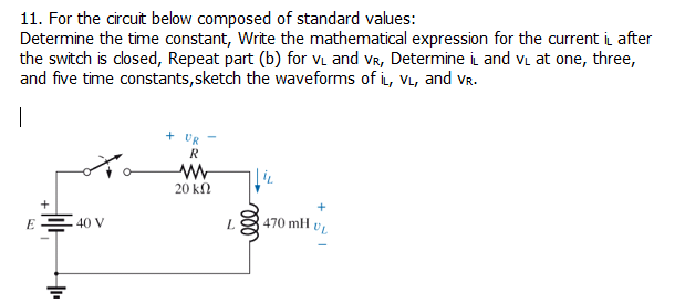11. For the circuit below composed of standard values:
Determine the time constant, Write the mathematical expression for the current i after
the switch is dosed, Repeat part (b) for vL and vR, Determine i and vi at one, three,
and five time constants, sketch the waveforms of i, VL, and vR.
|
+ UR
R
20 kΩ
E= 40 V
470 mH
UL
ll

