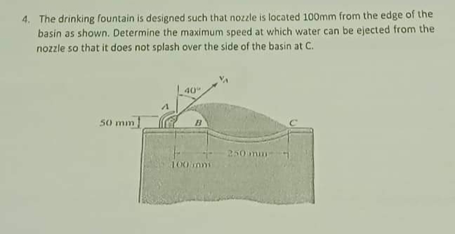 4. The drinking fountain is designed such that nozzle is located 100mm from the edge of the
basin as shown. Determine the maximum speed at which water can be ejected from the
nozzle so that it does not splash over the side of the basin at C.
40
50 mm
250mm
100 nm
