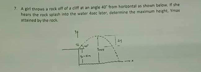 7. A girl throws a rock off of a cliff at an angle 40' from horizontal as shown below. If she
hears the rock splash into the water 4sec later, determine the maximum height, Ymax
attained by the rock.
Ymas
