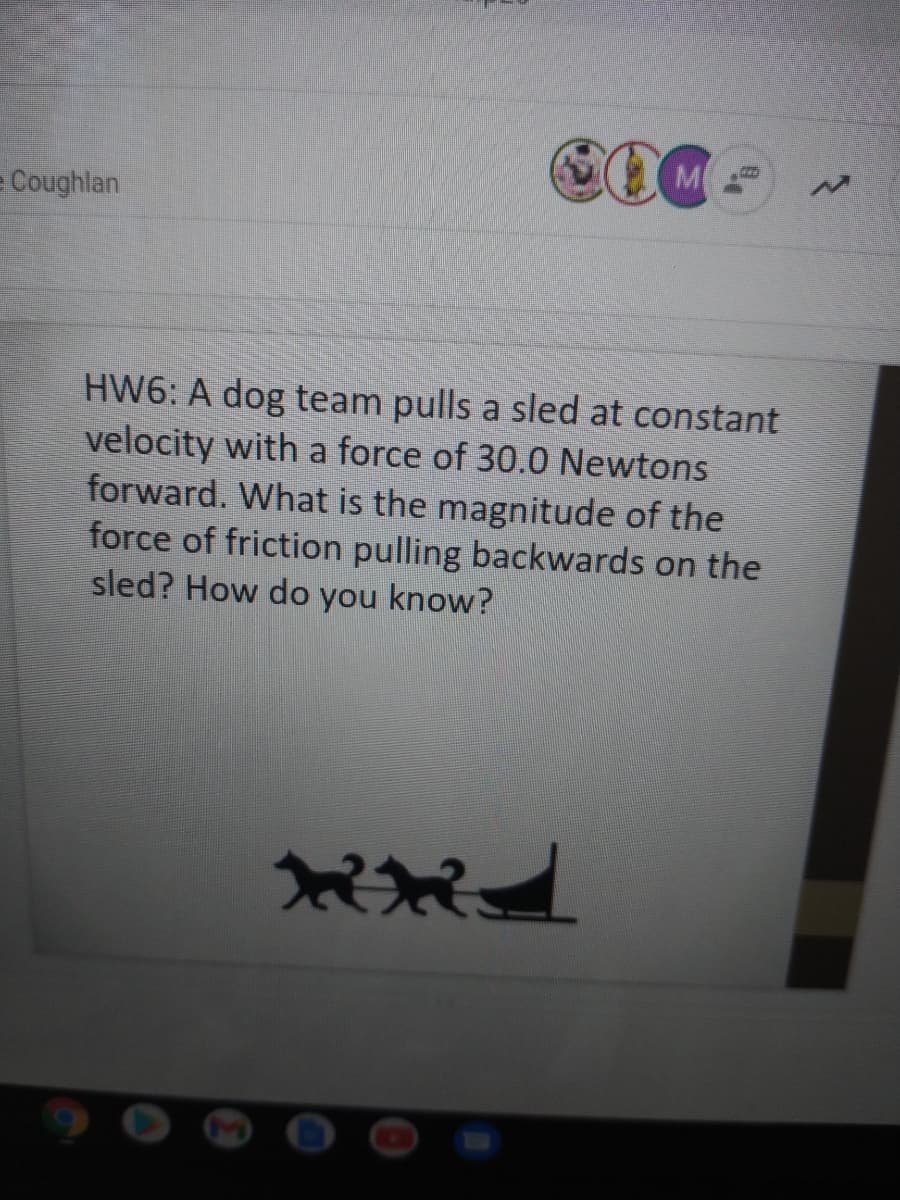 M
e Coughlan
HW6: A dog team pulls a sled at constant
velocity with a force of 30.0 Newtons
forward. What is the magnitude of the
force of friction pulling backwards on the
sled? How do you know?
