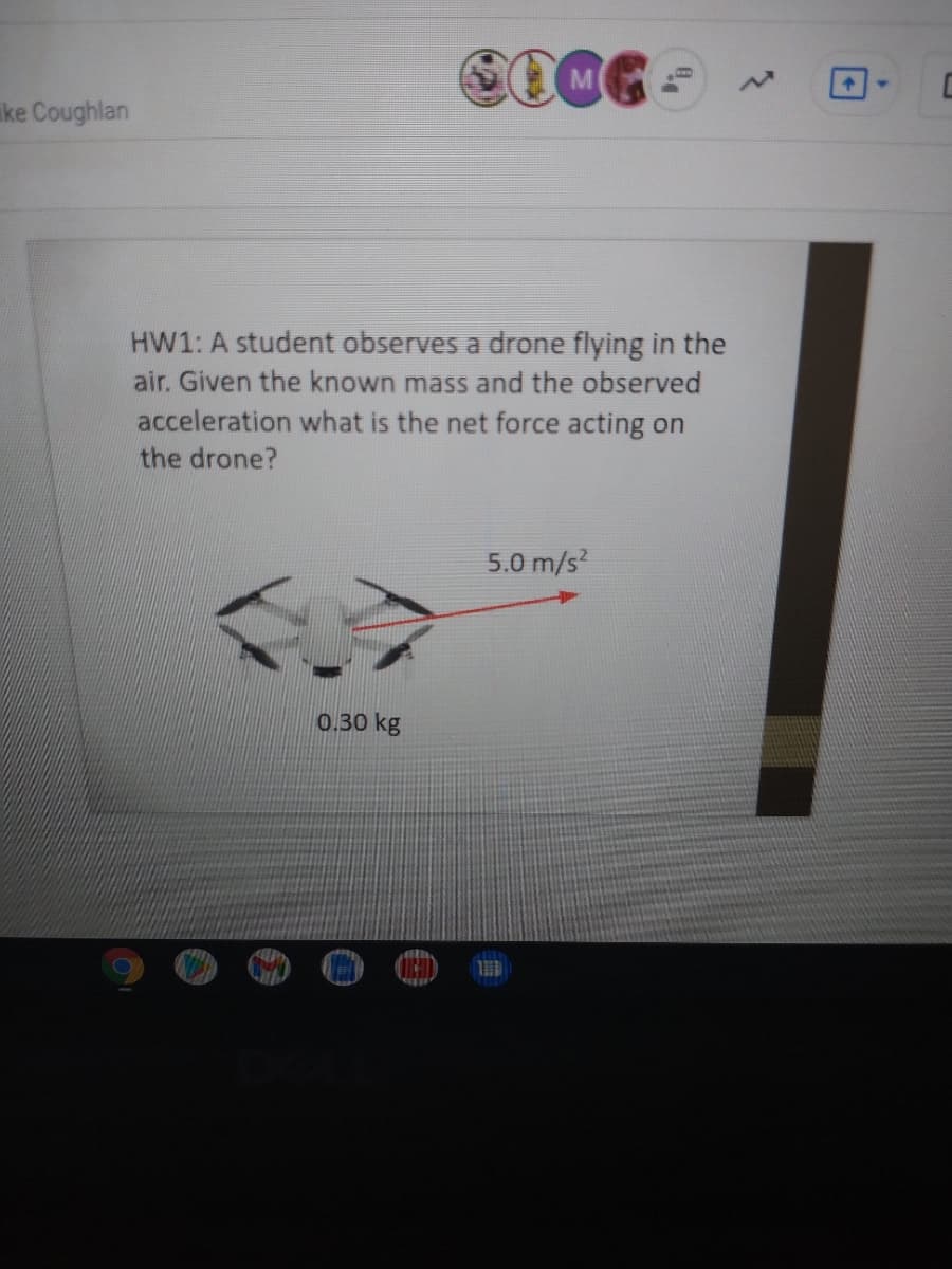 ke Coughlan
HW1: A student observes a drone flying in the
air. Given the known mass and the observed
acceleration what is the net force acting on
the drone?
5.0 m/s?
0.30 kg
し
