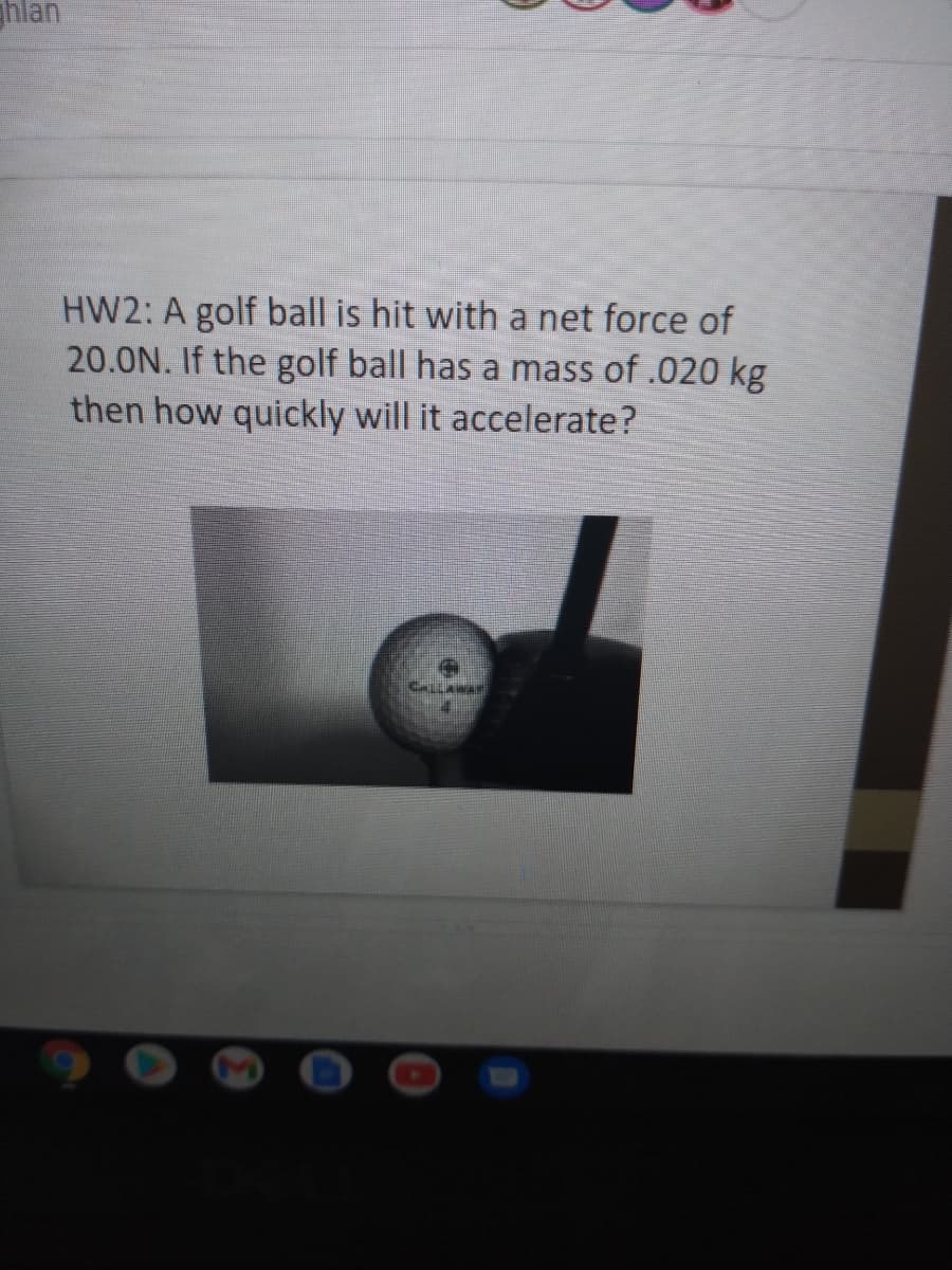 hlan
HW2: A golf ball is hit with a net force of
20.0N. If the golf ball has a mass of .020 kg
then how quickly will it accelerate?
