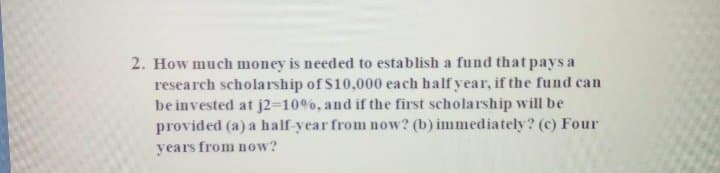 2. How much money is needed to establish a fund that pays a
research scholarship of $10,000 each half year, if the fund can
be invested at j2-10%, and if the first scholarship will be
provided (a) a half-year from now? (b) immediately? (c) Four
years from now?
