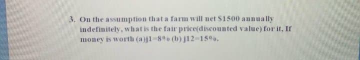 3. On the assumption that a farm will net S1500 annually
indefinitely, whatis the fair price(discounted value) for it, If
money is worth (a)j1-8o (b) j12-15%o.
