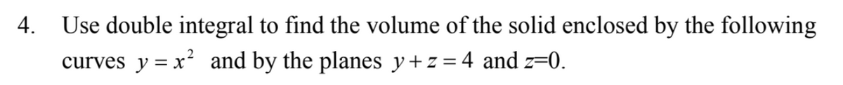 4.
Use double integral to find the volume of the solid enclosed by the following
curves y = x² and by the planes y+z=4 and z==0.
