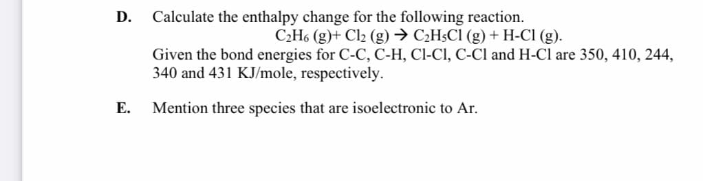 D.
Calculate the enthalpy change for the following reaction.
C2H6 (g)+ Cl2 (g) → C¿H5C1 (g) + H-Cl (g).
Given the bond energies for C-C, C-H, Cl-CI, C-Cl and H-Cl are 350, 410, 244,
340 and 431 KJ/mole, respectively.
Е.
Mention three species that are isoelectronic to Ar.
