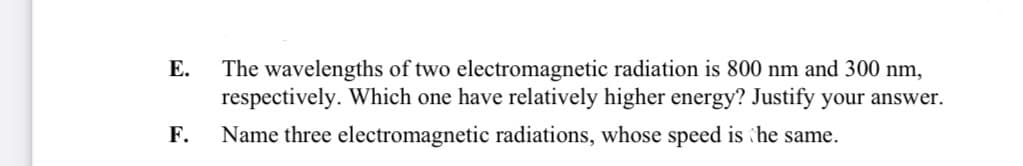 Е.
The wavelengths of two electromagnetic radiation is 800 nm and 300 nm,
respectively. Which one have relatively higher energy? Justify your answer.
F.
Name three electromagnetic radiations, whose speed is he same.
