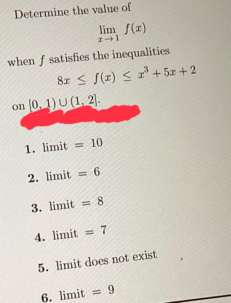 Determine the value of
lim f(x)
x →1
when f satisfies the inequalities
8x ≤ f(x) ≤ x³ +5x+2
on [0, 1) U (1, 2].
1. limit = 10
2. limit=6
3. limit= 8
4. limit=7
5. limit does not exist
6. limit 9