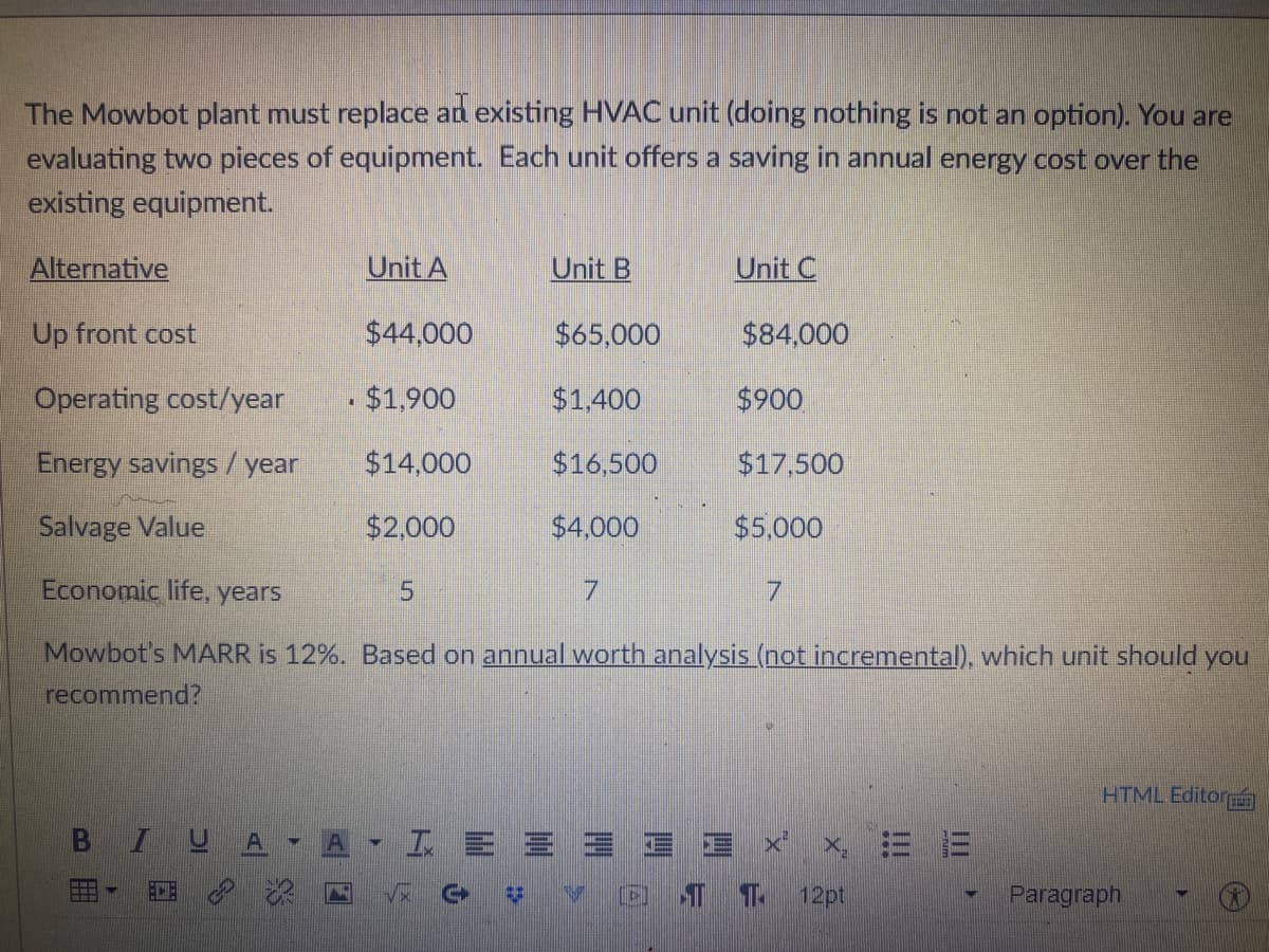 The Mowbot plant must replace an existing HVAC unit (doing nothing is not an option). You are
evaluating two pieces of equipment. Each unit offers a saving in annual energy cost over the
existing equipment.
Alternative
Unit A
Unit B
Unit C
Up front cost
$44,000
$65,000
$84,000
Operating cost/year
$1.900
$1.400
$900
Energy savings / year
$14,000
$16,500
$17,500
Salvage Value
$2,000
$4,000
$5,000
Economic life, years
7.
7.
Mowbot's MARR is 12%. Based on annual worth analysis (not incremental), which unit should you
recommend?
HTML Editora
BI
工E三
E三xi
x ミ =
ECE
12pt
Paragraph
