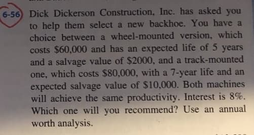 6-56) Dick Dickerson Construction, Inc. has asked you
to help them select a new backhoe. You have a
choice between a wheel-mounted version, which
costs $60,000 and has an expected life of 5 years
and a salvage value of $2000, and a track-mounted
one, which costs $80,000, with a 7-year life and an
expected salvage value of $10,000. Both machines
will achieve the same productivity. Interest is 8%.
Which one will you recommend? Use an annual
worth analysis.
