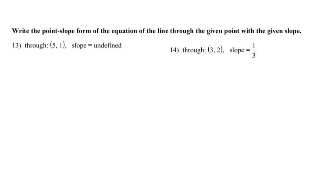 Write the point-slope form of the equation of the line through the given point with the given slope.
13) through: (5, 1), slope= undefined
14) through: (3, 2), slope =-
3
