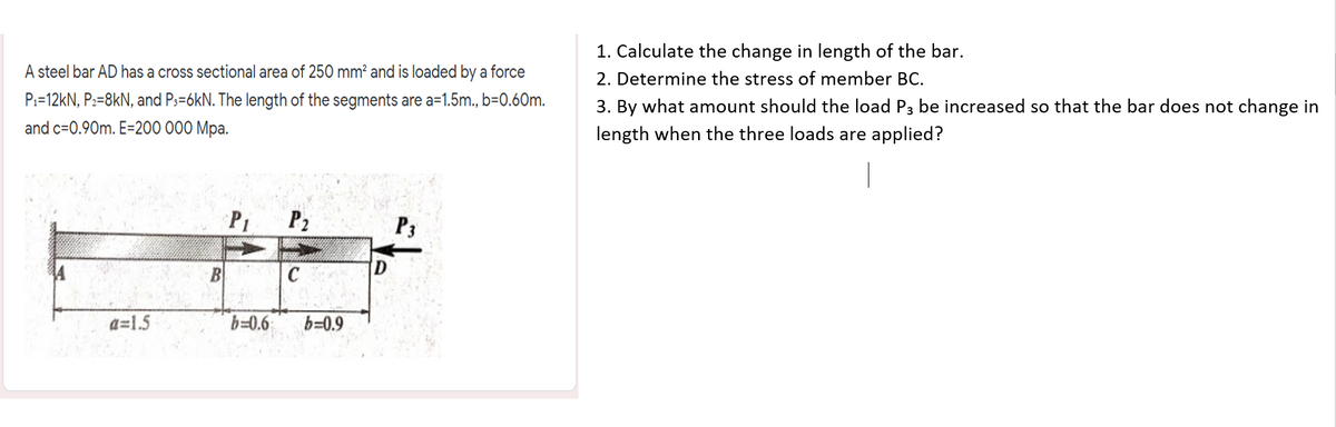 1. Calculate the change in length of the bar.
2. Determine the stress of member BC.
A steel bar AD has a cross sectional area of 250 mm? and is loaded by a force
P:=12kN, P2=8kN, and Ps=6kN. The length of the segments are a=1.5m., b=0.60m.
3. By what amount should the load P3 be increased so that the bar does not change in
and c=0.90m. E=200 000 Mpa.
length when the three loads are applied?
P1
P2
P3
B
C
a=1.5
b=0.6
b=0.9
