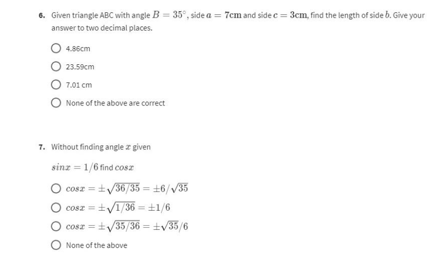 6. Given triangle ABC with angle B = 35°, side a = 7cm and side c = 3cm, find the length of side b. Give your
answer to two decimal places.
4.86cm
23.59cm
7.01 cm
None of the above are correct
7. Without finding angle a given
sinx= 1/6 find cosx
cos2 =±v/36/35=±6/V35
COST = √1/36 = 1/6
cos2=±v/35/36=±v35/6
O None of the above