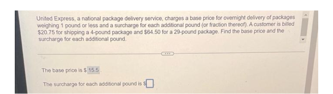 United Express, a national package delivery service, charges a base price for overnight delivery of packages
weighing 1 pound or less and a surcharge for each additional pound (or fraction thereof). A customer is billed
$20.75 for shipping a 4-pound package and $64.50 for a 29-pound package. Find the base price and the
surcharge for each additional pound.
The base price is $15.5.
The surcharge for each additional pound is s
