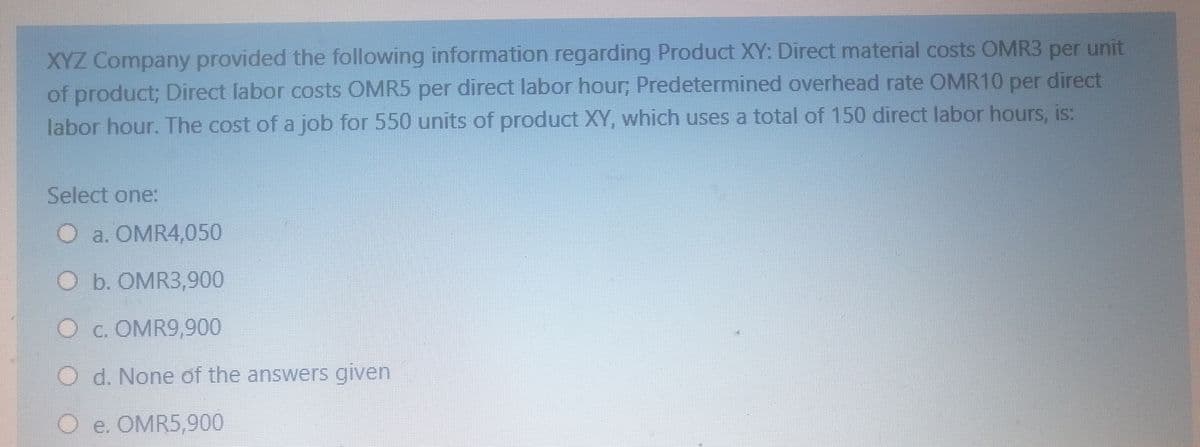 XYZ Company provided the following information regarding Product XY: Direct material costs OMR3 unit
of product; Direct labor costs OMR5 per direct labor hour, Predetermined overhead rate OMR10 per direct
per
labor hour. The cost of a job for 550 units of product XY, which uses a total of 150 direct labor hours, is:
Select one:
O a. OMR4,050
O b. OMR3,900
O c. OMR9,900
O d. None of the answers given
O e. OMR5,900

