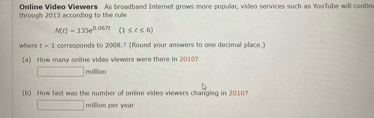Online Video Viewers As broadband Internet grows more popular, video services such as YouTube will continu
through 2013 according to the rule
N(t) = 135e0.067t
(1 < t < 6)
where t = 1 corresponds to 2008.t (Round your answers to one decimal place.)
(a How many online video viewers were there in 2010?
million
(b) How fast was the number of online video viewers changing in 2010?
million per year
