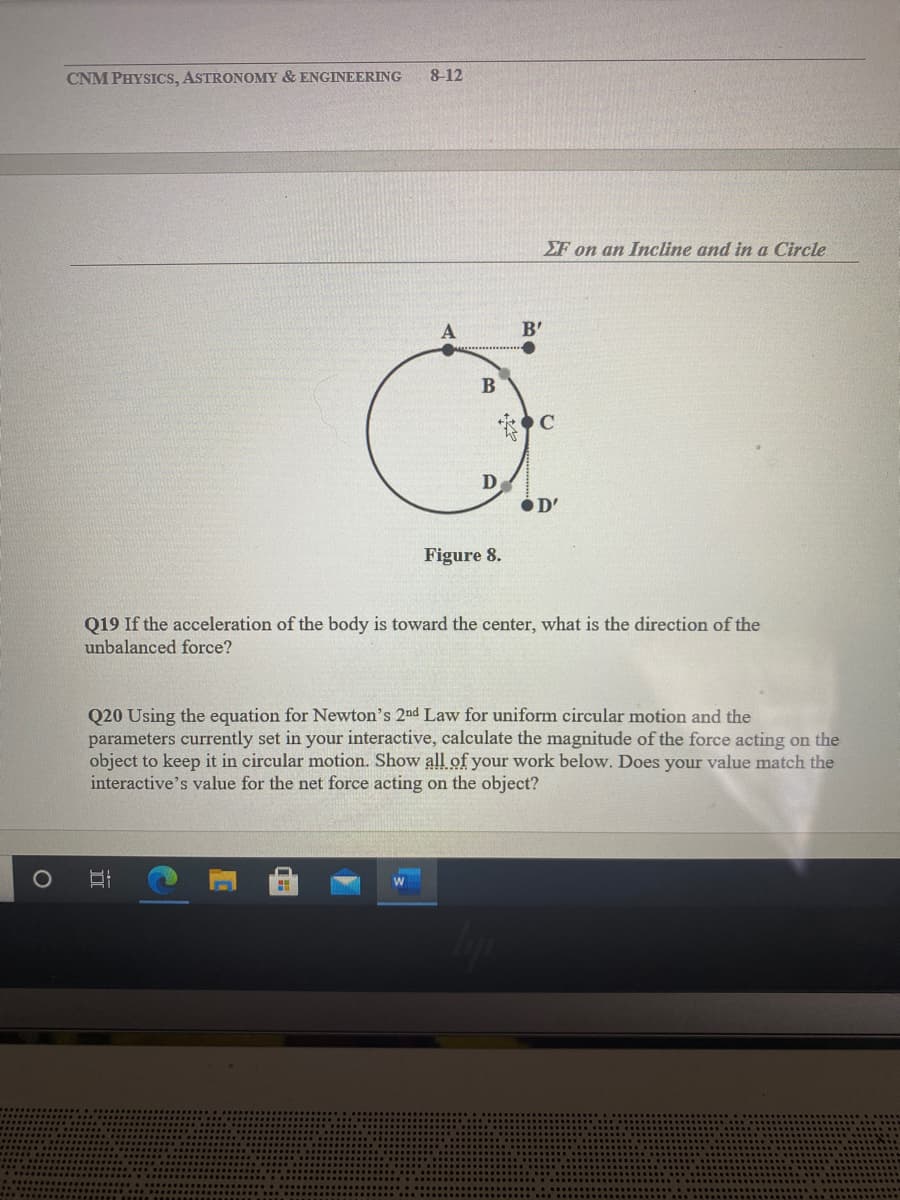 CNM PHYSICS, ASTRONOMY & ENGINEERING
8-12
EF on an Incline and in a Circle
B'
B
C
D
OD'
Figure 8.
Q19 If the acceleration of the body is toward the center, what is the direction of the
unbalanced force?
Q20 Using the equation for Newton's 2nd Law for uniform circular motion and the
parameters currently set in your interactive, calculate the magnitude of the force acting on the
object to keep it in circular motion. Show all of your work below. Does your value match the
interactive's value for the net force acting on the object?
