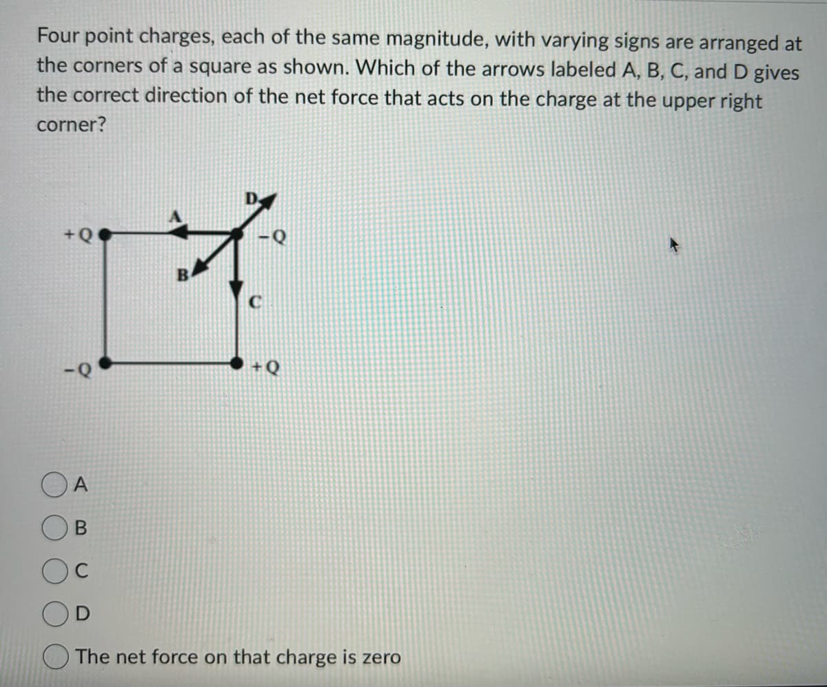 Four point charges, each of the same magnitude, with varying signs are arranged at
the corners of a square as shown. Which of the arrows labeled A, B, C, and D gives
the correct direction of the net force that acts on the charge at the upper right
corner?
+Q
17
OA
B
+Q
The net force on that charge is zero