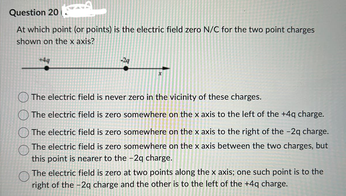 Question 20
At which point (or points) is the electric field zero N/C for the two point charges
shown on the x axis?
+4q
-29
The electric field is never zero in the vicinity of these charges.
The electric field is zero somewhere on the x axis to the left of the +4q charge.
The electric field is zero somewhere on the x axis to the right of the -2q charge.
The electric field is zero somewhere on the x axis between the two charges, but
this point is nearer to the -2q charge.
The electric field is zero at two points along the x axis; one such point is to the
right of the -2q charge and the other is to the left of the +4q charge.