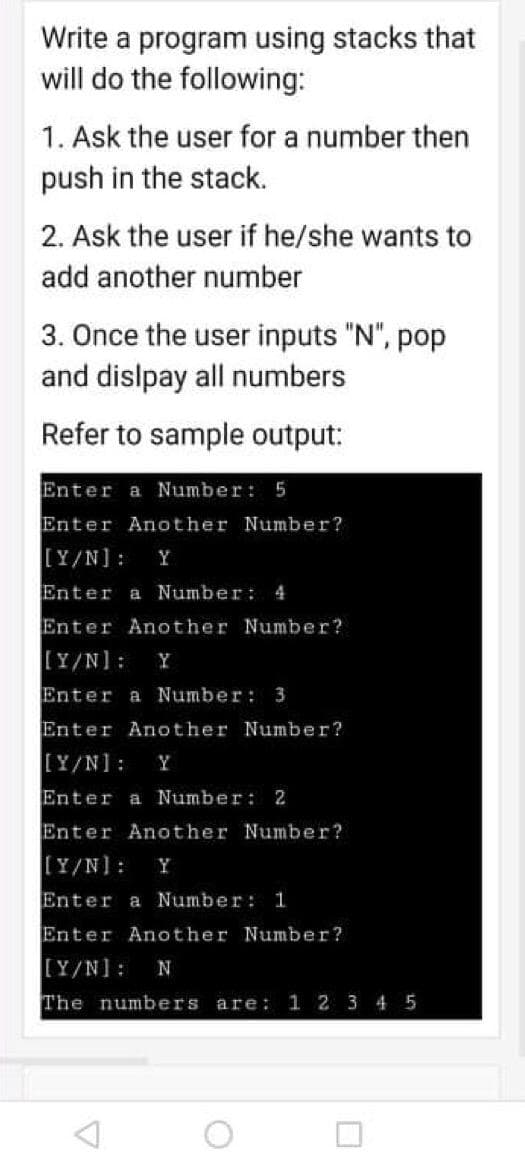Write a program using stacks that
will do the following:
1. Ask the user for a number then
push in the stack.
2. Ask the user if he/she wants to
add another number
3. Once the user inputs "N", pop
and dislpay all numbers
Refer to sample output:
Enter a Number: 5
Enter Another Number?
[Y/N]:
Y
Enter a Number: 4
Enter Another Number?
[Y/N]:
Y
Enter a Number: 3
Enter Another Number?
[Y/N]:
Y
Enter a Number: 2
Enter Another Number?
[Y/N]:
Y
Enter a Number: 1
Enter Another Number?
[Y/N]:
N
The numbers are: 1 2 3 4 5
