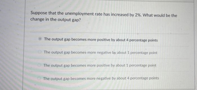 Suppose that the unemployment rate has increased by 2%. What would be the
change in the output gap?
The output gap becomes more positive by about 4 percentage points
O The output gap becomes more negative by about 1 percentage point
The output gap becomes more positive by about 1 percentage point
The output gap becomes more negative by about 4 percentage points
