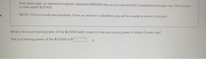 Five years ago, an industrial engineer deposited $10,000 into an account and left it undisturbed through now. The account
is now worth $27,000.
NOTE: This is a multi-part question. Once an answer is submitted, you will be unable to return to this part.
What is the purchasing power of the $27,000 with respect to the purchasing power of dollars 5 years ago?
The purchasing power of the $27,000 is $
