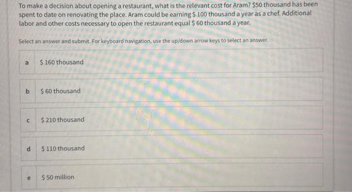 To make a decision about opening a restaurant, what is the relevant cost for Aram? $50 thousand has been
spent to date on renovating the place. Aram could be earning $ 100 thousand a year as a chef. Additional
labor and other costs necessary to open the restaurant equal $ 60 thousand a year.
Select an answer and submit. For keyboard navigation, use the up/down arrow keys to select an answer.
$ 160 thousand
a
b.
$ 60 thousand
$ 210 thousand
$ 110 thousand
$ 50 million
