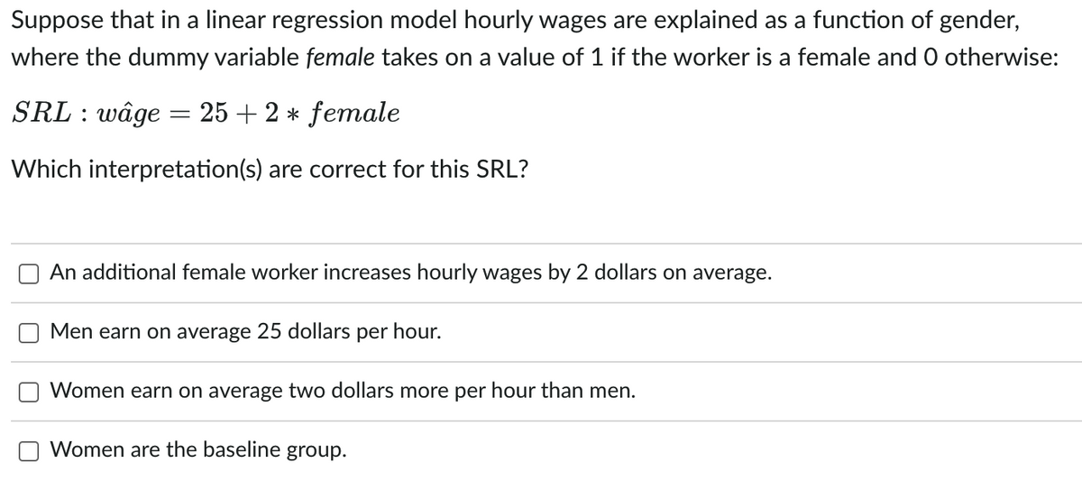 Suppose that in a linear regression model hourly wages are explained as a function of gender,
where the dummy variable female takes on a value of 1 if the worker is a female and O otherwise:
SRL : wâge
25 + 2 * female
Which interpretation(s) are correct for this SRL?
An additional female worker increases hourly wages by 2 dollars on average.
Men earn on average 25 dollars per hour.
Women earn on average two dollars more per hour than men.
Women are the baseline group.
