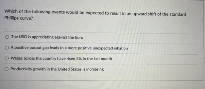 Which of the following events would be expected to result in an upward shift of the standard
Phillips curve?
O The USD is appreciating against the Euro
O A positive output gap leads to a more positive unexpected inflation
O Wages across the country have risen 5% in the last month
O Productivity growth in the United States is increasing
