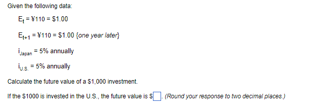 Given the following data:
E = ¥110 = $1.00
E+1 = ¥110 = $1.00 {one year later}
İJapan
= 5% annually
İus. = 5% annually
Calculate the future value of a $1,000 investment.
If the $1000 is invested in the U.S., the future value is S
(Round your response to two decimal places.)
