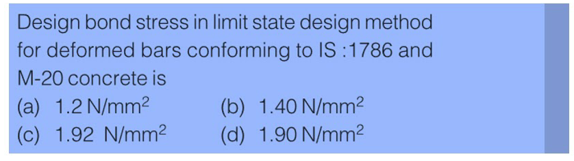 Design bond stress in limit state design method
for deformed bars conforming to IS: 1786 and
M-20 concrete is
(a) 1.2 N/mm²
(c) 1.92 N/mm²
(b) 1.40 N/mm²
(d) 1.90 N/mm²