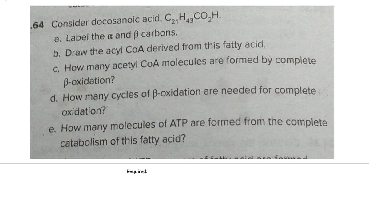 64 Consider docosanoic acid, C2H43 CO₂H.
a. Label the x and ß carbons.
b. Draw the acyl CoA derived from this fatty acid.
c. How many acetyl CoA molecules are formed by complete
B-oxidation?
d. How many cycles of ß-oxidation are needed for complete
oxidation?
e. How many molecules of ATP are formed from the complete
catabolism of this fatty acid?
Required: