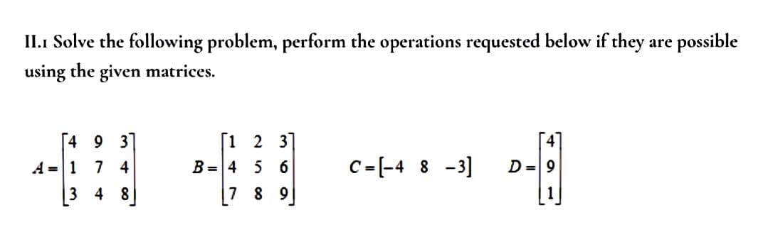 II.1 Solve the following problem, perform the operations requested below if they are possible
using the given matrices.
[4 9 31
A = 1 7 4
4
8
[1 2 3]
B = 4 5 6
7 8 9
C=[-4 8 -3]
0-1
D = 9
