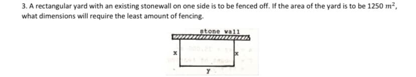 3. A rectangular yard with an existing stonewall on one side is to be fenced off. If the area of the yard is to be 1250 m?,
what dimensions will require the least amount of fencing.
stone vall
