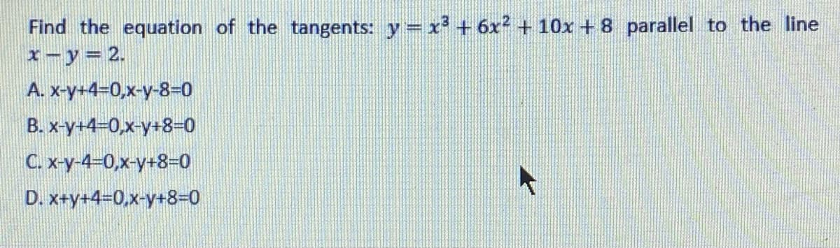 Find the equation of the tangents: y= x + 6x² + 10x + 8 parallel to the line
I-y= 2.
A. x-y+4=0,x-y-8-0
B. x-y+4-0,x-y+8–0
C. x-y-4-0,x-y+8-0
D. x+y+4=0,x-y+8-0
