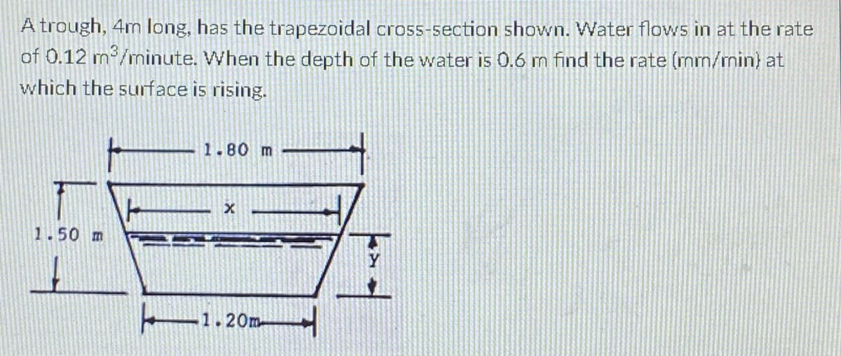 A trough, 4m long, has the trapezoidal cross-section shown. Water flows in at the rate
of 0.12 m/mninute. When the depth of the water is 0.6 m find the rate (mm/min) at
which the surface is rising.
1.80 m
1.50 m
Y
1.20m-
