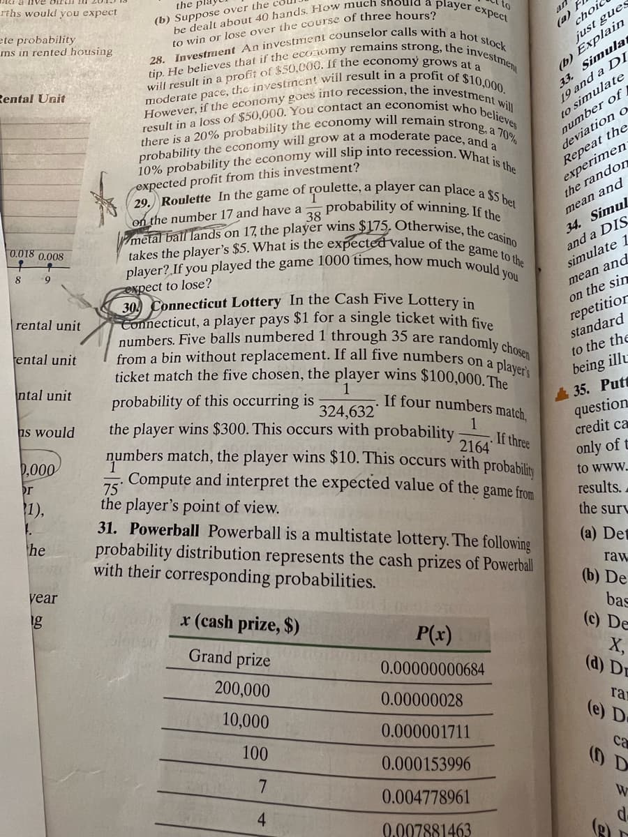 tip. He believes that if the economy remains strong, the investmen
However, if the economy goes into recession, the investment will
i a nve birui
10% probability the economy will slip into recession.What is the
metal ball lands on 17, the player wins $175, Otherwise, the casino
takes the player's $5. What is the expecteđ value of the game to the
rths would you expect
from a bin without replacement. If all five numbers on a player's
player? If you played the game 1000 times, how much would you
there is a 20% probability the economy will remain strong, a 70%
result in a loss of $50,000. You contact an economist who believes
the pl.
(b) Suppose over the
ete probability
ms in rented housing
to
(a) F
choic
to win or lose over the course of three hours?
(b) Explain
33. Simula
19 and a DI
to simulate
number of
deviation o
Repeat the
experimen
the randon
just gues
Rental Unit
expected profit from this investment?
29. Roulette In the game of roulette, a player can place a 6.
on the number 17 and have a
38
probability of winning. If the
34. Simul
and a DIS
simulate 1
mean and
0.018 0.008
mean and
expect to lose?
30 Connecticut Lottery In the Cash Five Lottery in
Connecticut, a player pays $1 for a single ticket with five
numbers. Five balls numbered 1 through 35 are
on the sin
repetitior
standard
rental unit
tental unit
randomly chosen
ticket match the five chosen, the player wins $100,000. The
ntal unit
to the the
probability of this occurring is
being illu
1
If four numbers match,
35. Putt
question
credit ca
ns would
the player wins $300. This occurs with probability
numbers match, the player wins $10. This occurs with probabilis
Compute and interpret the expected value of the game from
324,632
1
0,000
If three
2164
or
only of t
75
the player's point of view.
31. Powerball Powerball is a multistate lottery. The following
probability distribution represents the cash prizes of Powerbll
with their corresponding probabilities.
1),
to www.
results.
he
the surt
(a) Det
year
raw
(b) De
x (cash prize, $)
bas
(c) De
Grand prize
P(x)
X,
(d) Dr
0.00000000684
200,000
0.00000028
10,000
ra
(e) De
0.000001711
100
ca
() D
0.000153996
0.004778961
4
W
0.007881463
