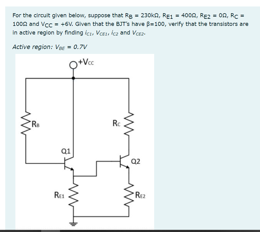 For the circuit given below, suppose that RB = 230k2, RE1 = 4002, RE2 = 02, Rc =
1002 and Vcc = +6V. Given that the BJT's have B=100, verify that the transistors are
in active region by finding icı, VCE1, İc2 and VCE2.
Active region: VBe = 0.7V
Q+Vc
RB
Rc
Q1
Q2
Re1
RE2
