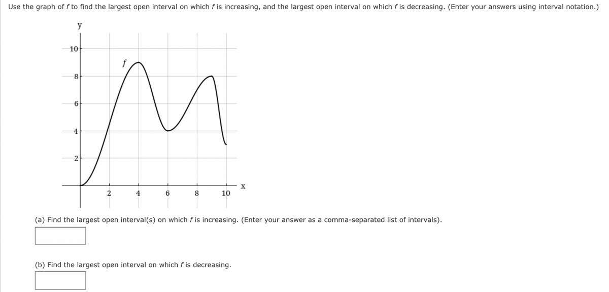 Use the graph of f to find the largest open interval on which f is increasing, and the largest open interval on which f is decreasing. (Enter your answers using interval notation.)
y
10
6
4
2
6.
8
10
(a) Find the largest open interval(s) on which f is increasing. (Enter your answer as a comma-separated list of intervals).
(b) Find the largest open interval on which f is decreasing.
