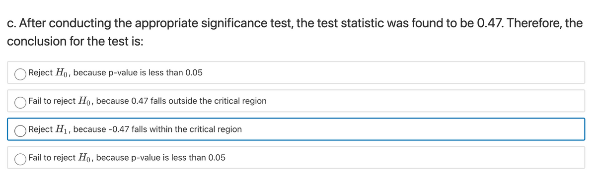 c. After conducting the appropriate significance test, the test statistic was found to be 0.47. Therefore, the
conclusion for the test is:
Reject Ho, because p-value is less than 0.05
Fail to reject Ho, because 0.47 falls outside the critical region
O Reject H1, because -0.47 falls within the critical region
Fail to reject Ho, because p-value is less than 0.05
