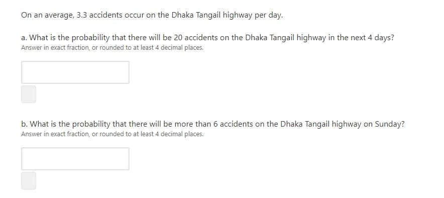 On an average, 3.3 accidents occur on the Dhaka Tangail highway per day.
a. What is the probability that there will be 20 accidents on the Dhaka Tangail highway in the next 4 days?
Answer in exact fraction, or rounded to at least 4 decimal places.
b. What is the probability that there will be more than 6 accidents on the Dhaka Tangail highway on Sunday?
Answer in exact fraction, or rounded to at least 4 decimal places.
